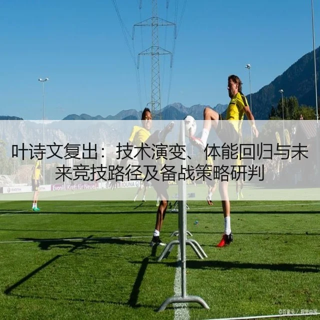 叶诗文复出：技术演变、体能回归与未来竞技路径及备战策略研判